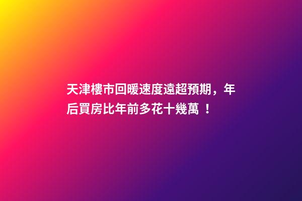 天津樓市回暖速度遠超預期，年后買房比年前多花十幾萬！